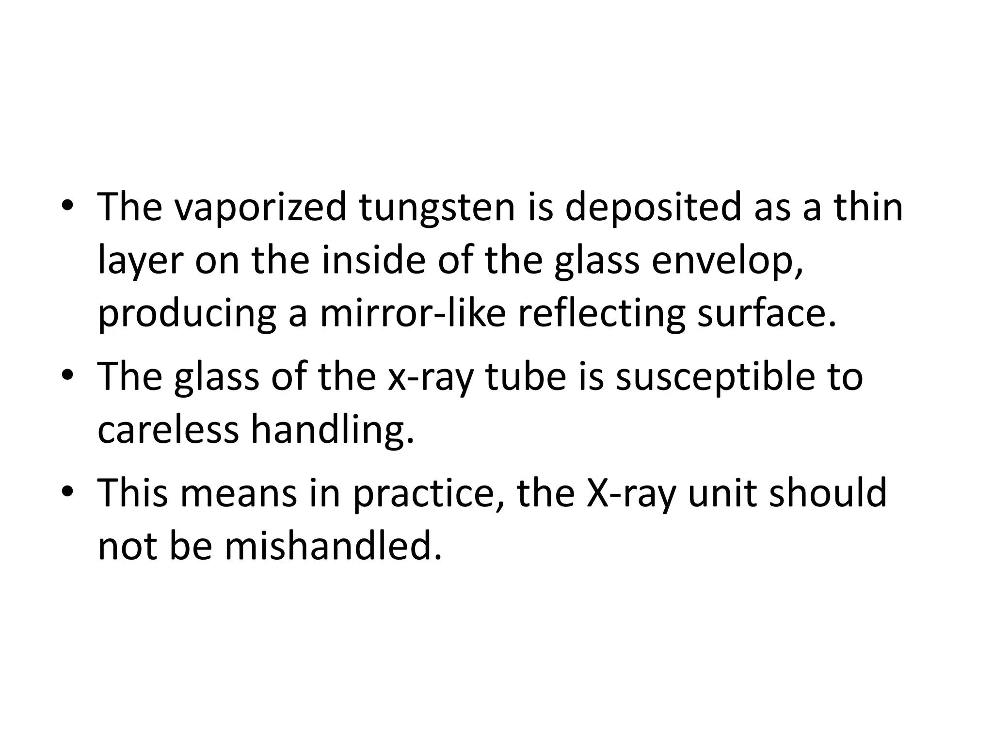 • The vaporized tungsten is deposited as a thin
layer on the inside of the glass envelop,
producing a mirror-like reflecting surface.
• The glass of the x-ray tube is susceptible to
careless handling.
• This means in practice, the X-ray unit should
not be mishandled.
 