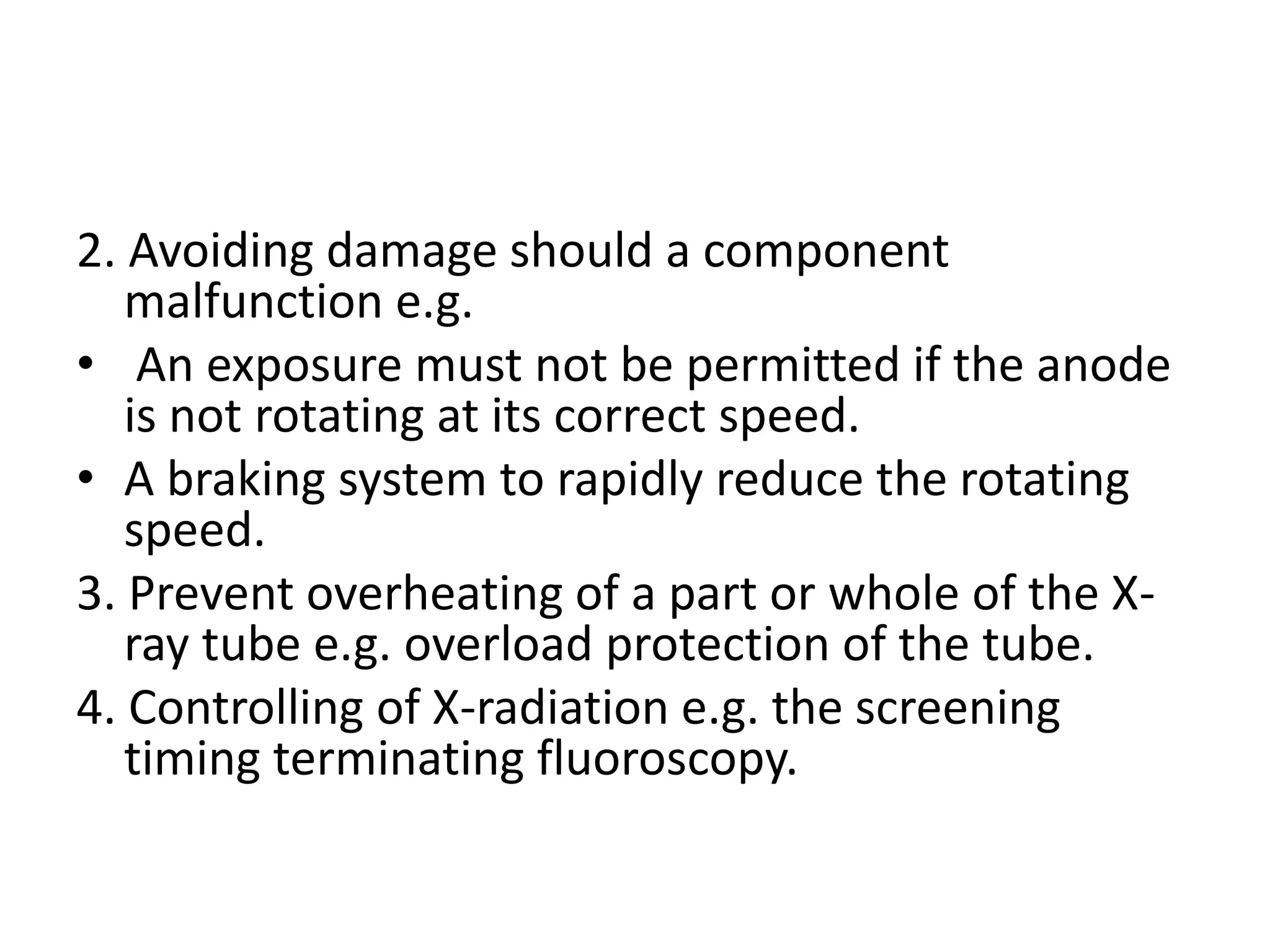 2. Avoiding damage should a component
malfunction e.g.
• An exposure must not be permitted if the anode
is not rotating at its correct speed.
• A braking system to rapidly reduce the rotating
speed.
3. Prevent overheating of a part or whole of the X-
ray tube e.g. overload protection of the tube.
4. Controlling of X-radiation e.g. the screening
timing terminating fluoroscopy.
 