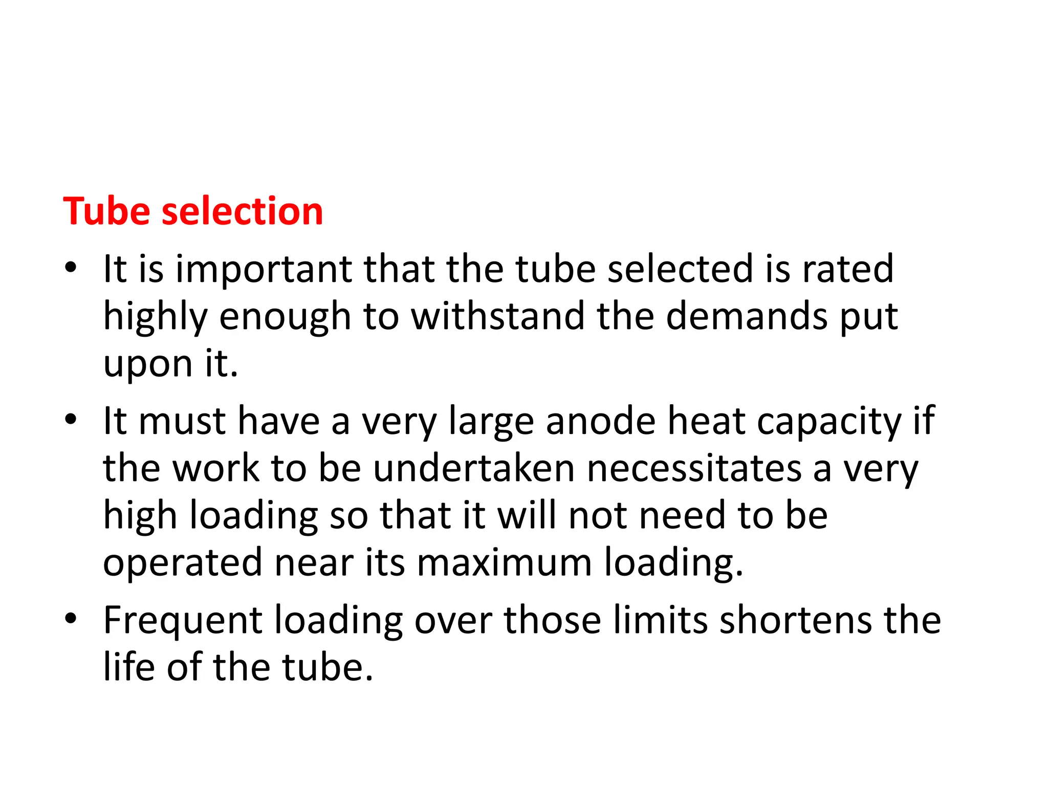 Tube selection
• It is important that the tube selected is rated
highly enough to withstand the demands put
upon it.
• It must have a very large anode heat capacity if
the work to be undertaken necessitates a very
high loading so that it will not need to be
operated near its maximum loading.
• Frequent loading over those limits shortens the
life of the tube.
 