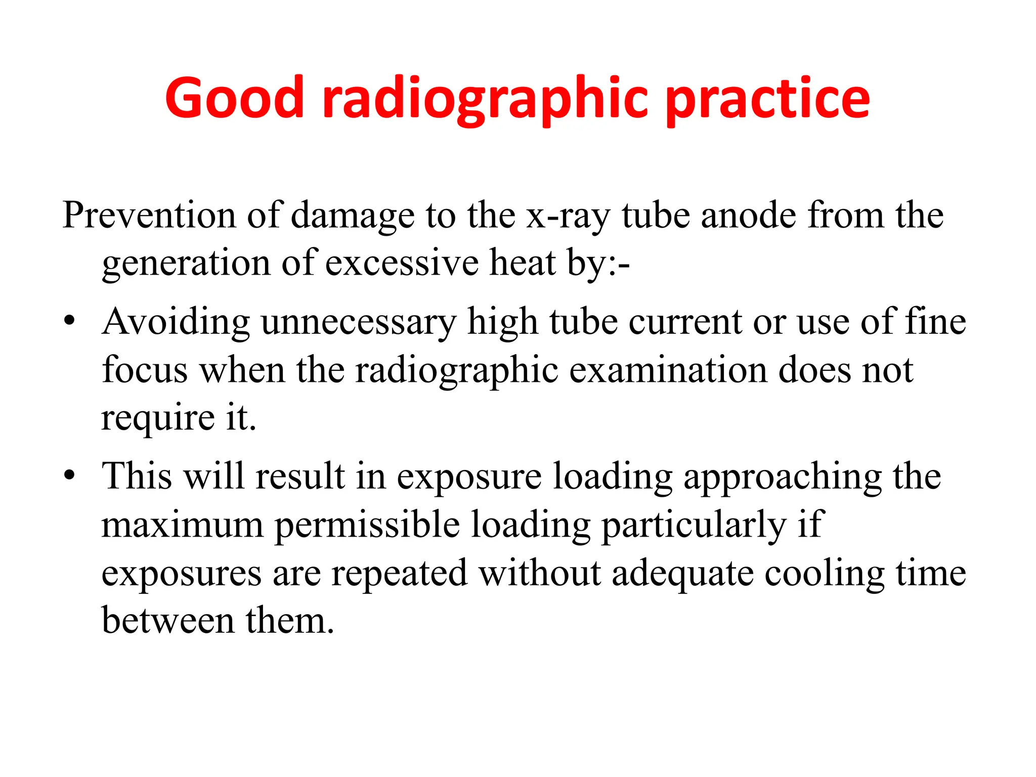 Good radiographic practice
Prevention of damage to the x-ray tube anode from the
generation of excessive heat by:-
• Avoiding unnecessary high tube current or use of fine
focus when the radiographic examination does not
require it.
• This will result in exposure loading approaching the
maximum permissible loading particularly if
exposures are repeated without adequate cooling time
between them.
 