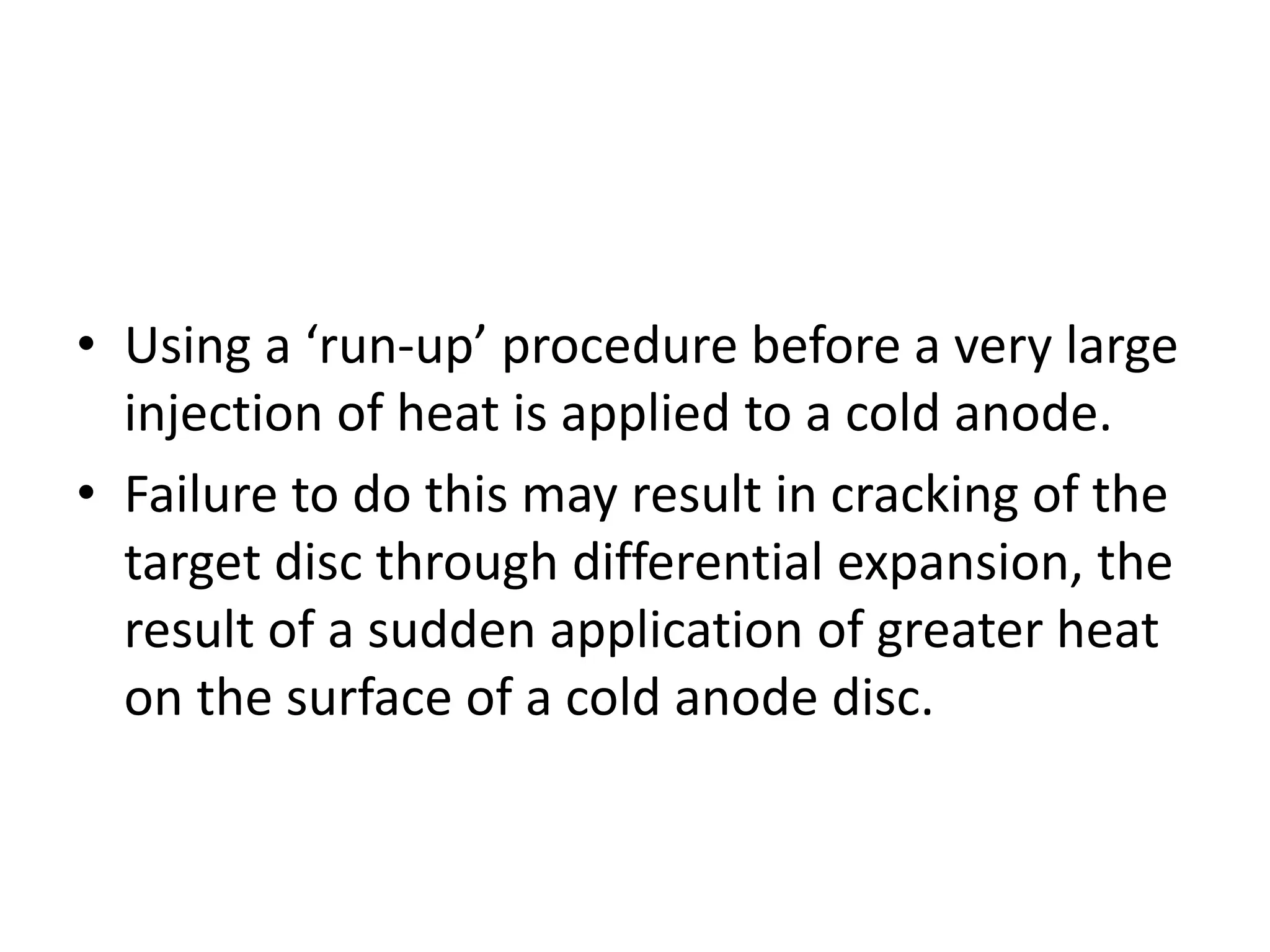• Using a ‘run-up’ procedure before a very large
injection of heat is applied to a cold anode.
• Failure to do this may result in cracking of the
target disc through differential expansion, the
result of a sudden application of greater heat
on the surface of a cold anode disc.
 