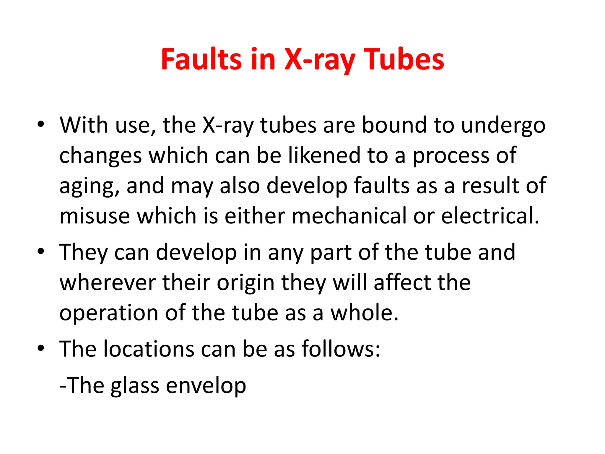 Faults in X-ray Tubes
• With use, the X-ray tubes are bound to undergo
changes which can be likened to a process of
aging, and may also develop faults as a result of
misuse which is either mechanical or electrical.
• They can develop in any part of the tube and
wherever their origin they will affect the
operation of the tube as a whole.
• The locations can be as follows:
-The glass envelop
 