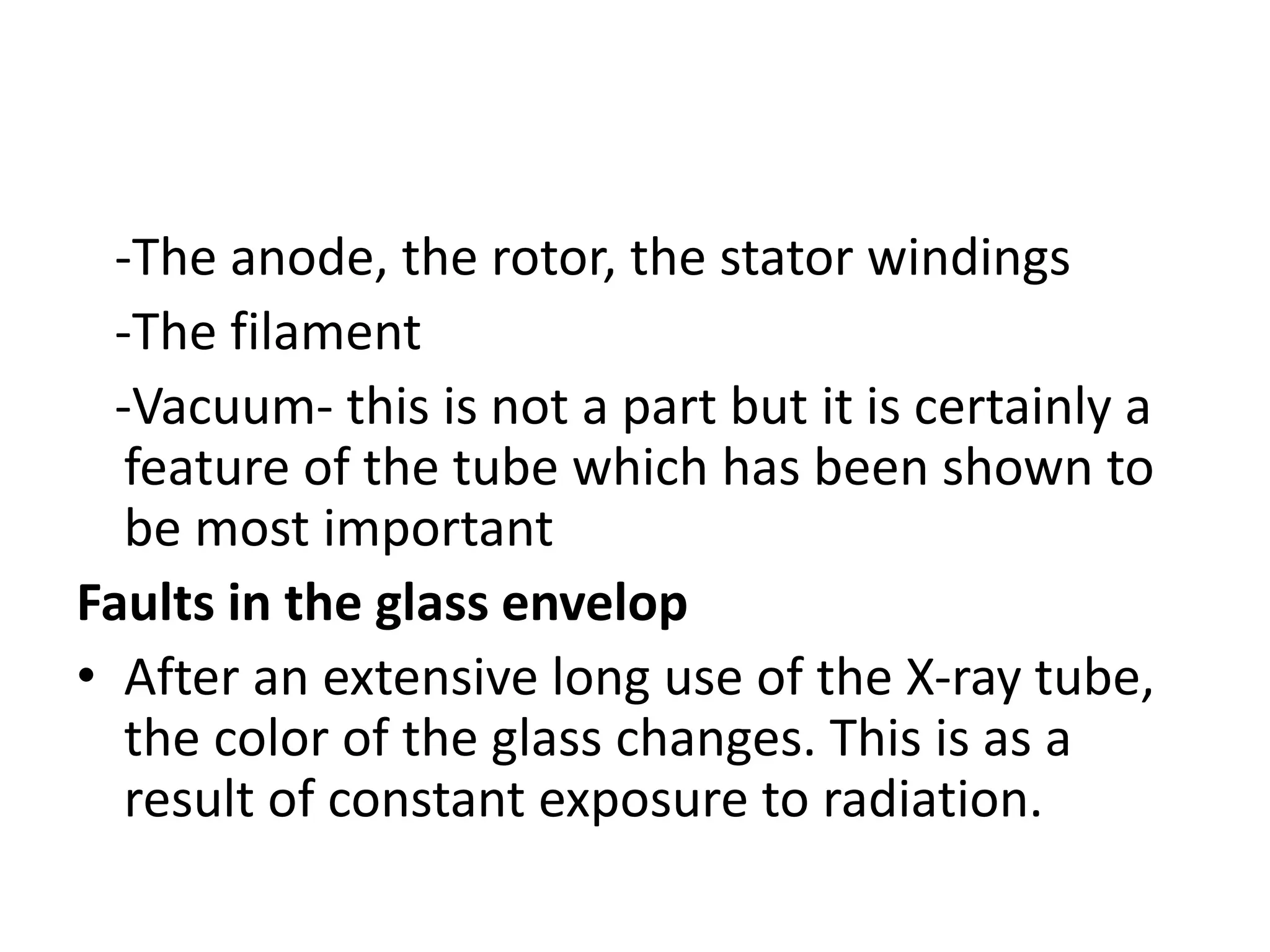 -The anode, the rotor, the stator windings
-The filament
-Vacuum- this is not a part but it is certainly a
feature of the tube which has been shown to
be most important
Faults in the glass envelop
• After an extensive long use of the X-ray tube,
the color of the glass changes. This is as a
result of constant exposure to radiation.
 