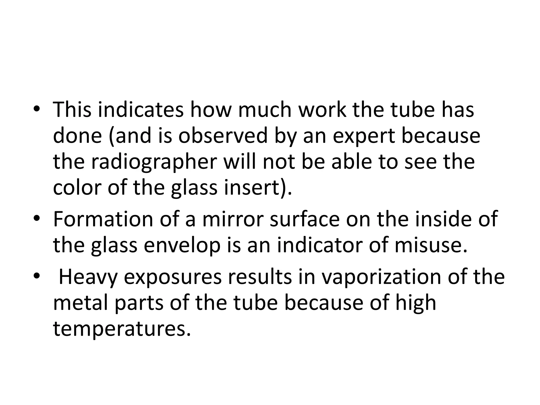 • This indicates how much work the tube has
done (and is observed by an expert because
the radiographer will not be able to see the
color of the glass insert).
• Formation of a mirror surface on the inside of
the glass envelop is an indicator of misuse.
• Heavy exposures results in vaporization of the
metal parts of the tube because of high
temperatures.
 
