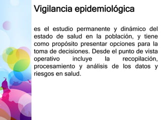 Vigilancia epidemiológica
es el estudio permanente y dinámico del
estado de salud en la población, y tiene
como propósito presentar opciones para la
toma de decisiones. Desde el punto de vista
operativo incluye la recopilación,
procesamiento y análisis de los datos y
riesgos en salud.
 