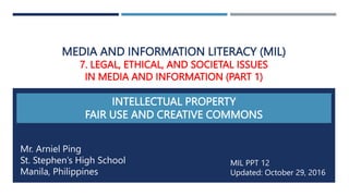 MEDIA AND INFORMATION LITERACY (MIL)
7. LEGAL, ETHICAL, AND SOCIETAL ISSUES
IN MEDIA AND INFORMATION (PART 1)
INTELLECTUAL PROPERTY
FAIR USE AND CREATIVE COMMONS
Mr. Arniel Ping
St. Stephen’s High School
Manila, Philippines
MIL PPT 12
Updated: October 29, 2016
 