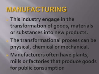  This industry engage in the
transformation of goods, materials
or substances into new products.
 The transformational process can be
physical, chemical or mechanical.
 Manufacturers often have plants,
mills or factories that produce goods
for public consumption
 