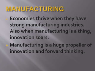 Economies thrive when they have
strong manufacturing industries.
Also when manufacturing is a thing,
innovation soars.
 Manufacturing is a huge propeller of
innovation and forward thinking.
 