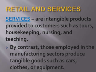 SERVICES – are intangible products
provided to customers such as tours,
housekeeping, nursing, and
teaching.
 By contrast, those employed in the
manufacturing sectors produce
tangible goods such as cars,
clothes, or equipment.
 