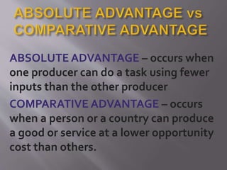 ABSOLUTE ADVANTAGE – occurs when
one producer can do a task using fewer
inputs than the other producer
COMPARATIVE ADVANTAGE – occurs
when a person or a country can produce
a good or service at a lower opportunity
cost than others.
 