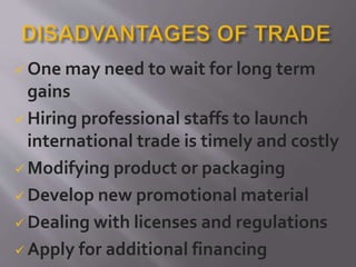  One may need to wait for long term
gains
 Hiring professional staffs to launch
international trade is timely and costly
 Modifying product or packaging
 Develop new promotional material
 Dealing with licenses and regulations
 Apply for additional financing
 