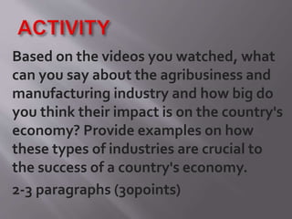 Based on the videos you watched, what
can you say about the agribusiness and
manufacturing industry and how big do
you think their impact is on the country's
economy? Provide examples on how
these types of industries are crucial to
the success of a country's economy.
2-3 paragraphs (30points)
 