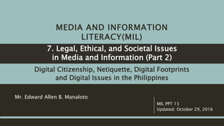 MEDIA AND INFORMATION
LITERACY(MIL)
Digital Citizenship, Netiquette, Digital Footprints
and Digital Issues in the Philippines
Mr. Edward Allen B. Manaloto
MIL PPT 13
Updated: October 29, 2016
7. Legal, Ethical, and Societal Issues
in Media and Information (Part 2)
 