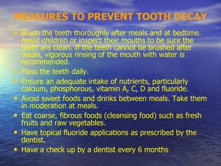 MEASURES TO PREVENT TOOTH DECAY
• Brush the teeth thoroughly after meals and at bedtime.
Assist children or inspect their mouths to be sure the
teeth are clean. If the teeth cannot be brushed after
meals, vigorous rinsing of the mouth with water is
recommended.
• Floss the teeth daily.
• Ensure an adequate intake of nutrients, particularly
calcium, phosphorous, vitamin A, C, D and fluoride.
• Avoid sweet foods and drinks between meals. Take them
in moderation at meals.
• Eat coarse, fibrous foods (cleansing food) such as fresh
fruits and raw vegetables.
• Have topical fluoride applications as prescribed by the
dentist.
• Have a check up by a dentist every 6 months
 