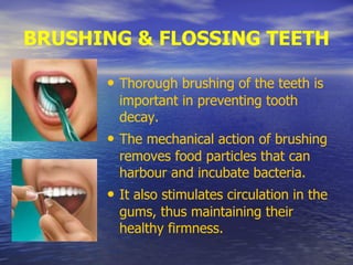 BRUSHING & FLOSSING TEETH
• Thorough brushing of the teeth is
important in preventing tooth
decay.
• The mechanical action of brushing
removes food particles that can
harbour and incubate bacteria.
• It also stimulates circulation in the
gums, thus maintaining their
healthy firmness.
 