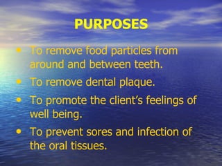 PURPOSES
• To remove food particles from
around and between teeth.
• To remove dental plaque.
• To promote the client’s feelings of
well being.
• To prevent sores and infection of
the oral tissues.
 