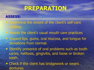 PREPARATION
ASSESS:
• Determine the extent of the client’s self-care
abilities.
• Assess the client’s usual mouth care practices
• Inspect lips, gums, oral mucosa, and tongue for
deviations from normal.
• Identify presence of oral problems such as tooth
caries, halitosis, gingivitis, and loose or broken
teeth.
• Check if the client has bridgework or wears
dentures.
 
