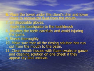 6. Place the towel under the client’s chin and lower
cheek to receive thr fluid from the mouth.
7. on disposable gloves.
Apply the toothpaste to the toothbrush
8. Brushes the teeth carefully and avoid injuring
the gums.
9. Rinses thoroughly.
10. Make sure that all the rinsing solution has run
out from the mouth to the basin.
11. Clean mouth tissues with foam swabs or gauze
and cleaning solution on one cheek if they
appear dry and unclean.
 