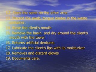 12. Does the same on the other area
13. Discard the swab, tongue blades in the waste
container.
14. Rinse the client’s mouth
15. Remove the basin, and dry around the client’s
mouth with the towel
16. Returns artificial dentures
17. Lubricate the client’s lips with lip moisturizer
18. Removes and discard gloves
19. Documents care.
 