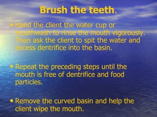 Brush the teeth.
• Hand the client the water cup or
mouthwash to rinse the mouth vigorously.
Then ask the client to spit the water and
excess dentrifice into the basin.
• Repeat the preceding steps until the
mouth is free of dentrifice and food
particles.
• Remove the curved basin and help the
client wipe the mouth.
 