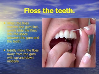 Floss the teeth.
• When the floss
reaches the gum line,
gently slide the floss
into the space
between the gum and
the tooth.
• Gently move the floss
away from the gum
with up-and-down
motions.
 
