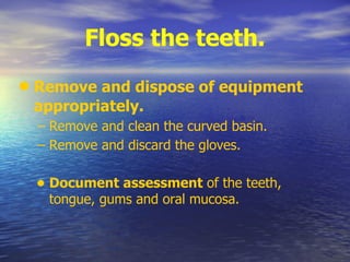 Floss the teeth.
• Remove and dispose of equipment
appropriately.
– Remove and clean the curved basin.
– Remove and discard the gloves.
• Document assessment of the teeth,
tongue, gums and oral mucosa.
 
