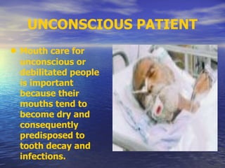 UNCONSCIOUS PATIENT
• Mouth care for
unconscious or
debilitated people
is important
because their
mouths tend to
become dry and
consequently
predisposed to
tooth decay and
infections.
 