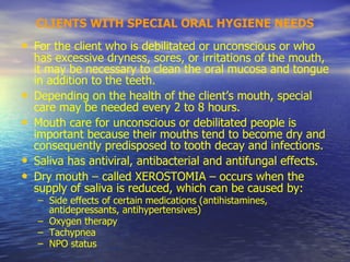 CLIENTS WITH SPECIAL ORAL HYGIENE NEEDS
• For the client who is debilitated or unconscious or who
has excessive dryness, sores, or irritations of the mouth,
it may be necessary to clean the oral mucosa and tongue
in addition to the teeth.
• Depending on the health of the client’s mouth, special
care may be needed every 2 to 8 hours.
• Mouth care for unconscious or debilitated people is
important because their mouths tend to become dry and
consequently predisposed to tooth decay and infections.
• Saliva has antiviral, antibacterial and antifungal effects.
• Dry mouth – called XEROSTOMIA – occurs when the
supply of saliva is reduced, which can be caused by:
– Side effects of certain medications (antihistamines,
antidepressants, antihypertensives)
– Oxygen therapy
– Tachypnea
– NPO status
 
