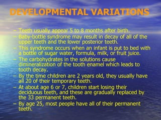 DEVELOPMENTAL VARIATIONS
– Teeth usually appear 5 to 8 months after birth.
– Baby-bottle syndrome may result in decay of all of the
upper teeth and the lower posterior teeth.
– This syndrome occurs when an infant is put to bed with
a bottle of sugar water, formula, milk, or fruit juice.
– The carbohydrates in the solutions cause
dimineralization of the tooth enamel which leads to
tooth decay.
– By the time children are 2 years old, they usually have
all 20 of their temporary teeth.
– At about age 6 or 7, children start losing their
deciduous teeth, and these are gradually replaced by
the 33 permanent teeth.
– By age 25, most people have all of their permanent
teeth.
 