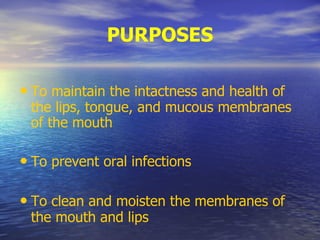 PURPOSES
• To maintain the intactness and health of
the lips, tongue, and mucous membranes
of the mouth
• To prevent oral infections
• To clean and moisten the membranes of
the mouth and lips
 