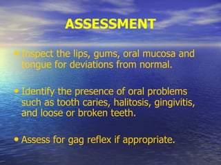 ASSESSMENT
• Inspect the lips, gums, oral mucosa and
tongue for deviations from normal.
• Identify the presence of oral problems
such as tooth caries, halitosis, gingivitis,
and loose or broken teeth.
• Assess for gag reflex if appropriate.
 