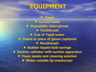 EQUIPMENT
• Towel
• Curved basin
• Disposable clean gloves
• Toothbrush
• Cup of Tepid water
• Tissue or piece of gauze (optional
• Mouthwash
• Rubber tipped bulb syringe
• Suction catheter with suction apparatus
• Foam swabs and cleaning solution
• Water-soluble lip moisturizer
 