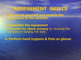 ASSESSMENT SKILLS
1. Introduce yourself and explain the
procedure to the watcher.
2. Assemble the equipment
3. Provide for client privacy by drawing the
curtains or closing the door.
4. Perform hand hygiene & Puts on gloves
 
