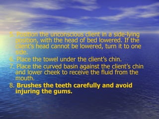 5. Position the unconscious client in a side-lying
position, with the head of bed lowered. If the
client’s head cannot be lowered, turn it to one
side.
6. Place the towel under the client’s chin.
7. Place the curved basin against the client’s chin
and lower cheek to receive the fluid from the
mouth.
8. Brushes the teeth carefully and avoid
injuring the gums.
 