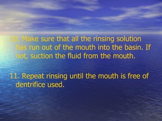 10. Make sure that all the rinsing solution
has run out of the mouth into the basin. If
not, suction the fluid from the mouth.
11. Repeat rinsing until the mouth is free of
dentrifice used.
 