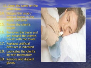 13. Does the same on the
other area.
14. Discard the swab /
tongue blades in the
waste container.
15. Rinses the client’s
mouth
16. Removes the basin and
dry around the client’s
mouth with the towel.
17. Replaces artificial
dentures if indicated
18. Lubricates the client’s
lip with moisturizer
19. Remove and discard
gloves
 