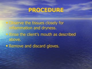 PROCEDURE
• Observe the tissues closely for
inflammation and dryness.
• Rinse the client’s mouth as described
above.
• Remove and discard gloves.
 