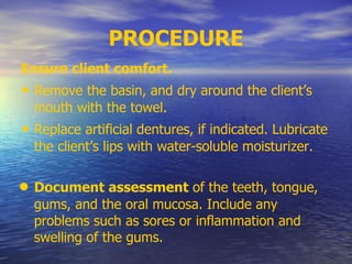 PROCEDURE
Ensure client comfort.
• Remove the basin, and dry around the client’s
mouth with the towel.
• Replace artificial dentures, if indicated. Lubricate
the client’s lips with water-soluble moisturizer.
• Document assessment of the teeth, tongue,
gums, and the oral mucosa. Include any
problems such as sores or inflammation and
swelling of the gums.
 
