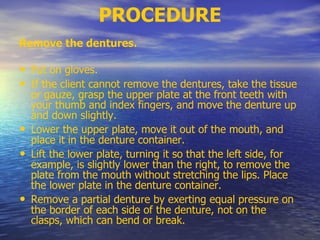 PROCEDURE
Remove the dentures.
• Put on gloves.
• If the client cannot remove the dentures, take the tissue
or gauze, grasp the upper plate at the front teeth with
your thumb and index fingers, and move the denture up
and down slightly.
• Lower the upper plate, move it out of the mouth, and
place it in the denture container.
• Lift the lower plate, turning it so that the left side, for
example, is slightly lower than the right, to remove the
plate from the mouth without stretching the lips. Place
the lower plate in the denture container.
• Remove a partial denture by exerting equal pressure on
the border of each side of the denture, not on the
clasps, which can bend or break.
 