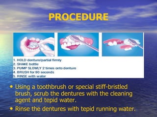 PROCEDURE
• Using a toothbrush or special stiff-bristled
brush, scrub the dentures with the cleaning
agent and tepid water.
• Rinse the dentures with tepid running water.
 
