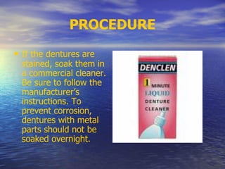 PROCEDURE
• If the dentures are
stained, soak them in
a commercial cleaner.
Be sure to follow the
manufacturer’s
instructions. To
prevent corrosion,
dentures with metal
parts should not be
soaked overnight.
 