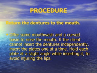 PROCEDURE
Return the dentures to the mouth.
• Offer some mouthwash and a curved
basin to rinse the mouth. If the client
cannot insert the dentures independently,
insert the plates one at a time. Hold each
plate at a slight angle while inserting it, to
avoid injuring the lips.
 