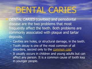 DENTAL CARIES
• DENTAL CARIES (cavities) and periodontal
disease are the two problems that most
frequently affect the teeth. Both problems are
commonly associated with plaque and tartar
deposits.
– Cavities are holes, or structural damage, in the teeth.
– Tooth decay is one of the most common of all
disorders, second only to the common cold.
– It usually occurs in children and young adults but can
affect any person. It is a common cause of tooth loss
in younger people.
 