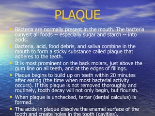 PLAQUE
• Bacteria are normally present in the mouth. The bacteria
convert all foods -- especially sugar and starch -- into
acids.
• Bacteria, acid, food debris, and saliva combine in the
mouth to form a sticky substance called plaque that
adheres to the teeth.
• It is most prominent on the back molars, just above the
gum line on all teeth, and at the edges of fillings.
• Plaque begins to build up on teeth within 20 minutes
after eating (the time when most bacterial activity
occurs). If this plaque is not removed thoroughly and
routinely, tooth decay will not only begin, but flourish.
• When plaque is unchecked, tartar (dental calculus) is
formed.
• The acids in plaque dissolve the enamel surface of the
tooth and create holes in the tooth (cavities).
 