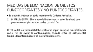 MEDIDAS DE ELIMINACION DE OBJETOS
PUNZOCORTANTES Y NO PUNZOCORTANTES
• Se debe mantener en todo momento la Cadena Aséptica.
1. INSTRUMENTAL: El manejo del instrumental estéril se hará con
guantes o con pinzas adecuadas para tal fin.
El retiro del instrumental debe realizarse según la rutina preestablecida
con el fin de evitar la contaminación cruzada entre el instrumental
limpio (decontaminado) y el instrumental estéril.
 