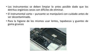 • Los instrumentos se deben limpiar lo antes posible dado que los
detritus orgánicos secos son difíciles de eliminar.
• El instrumental corto – punzante se manipulará con cuidado antes de
ser decontaminado.
• Para la higiene de los mismos usar lentes, tapabocas y guantes de
goma gruesos
 