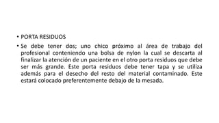 • PORTA RESIDUOS
• Se debe tener dos; uno chico próximo al área de trabajo del
profesional conteniendo una bolsa de nylon la cual se descarta al
finalizar la atención de un paciente en el otro porta residuos que debe
ser más grande. Este porta residuos debe tener tapa y se utiliza
además para el desecho del resto del material contaminado. Este
estará colocado preferentemente debajo de la mesada.
 