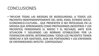 CONCLUSIONES
• “APLICAR TODAS LAS MEDIDAS DE BIOSEGURIDAD, A TODOS LOS
PACIENTES INDEPENDIENTEMENTE DEL SEXO, EDAD, ESTRATO SOCIO-
ECONOMICO-CULTURAL , QUE PRESENTEN O NO PATOLOGIAS EN LA
MEDIDA QUE APRENDAMOS COMO PROTEGERNOS (NOSOTROS Y LOS
PACIENTES) PERDEREMOS EL MIEDO Y EL RECHAZO, ANTE ESTA
SITUACION Y SIGUIENDO LAS NORMAS ESTABLECIDAS POR LA
FEDERACION DENTAL INTERNACIONAL TODOS LOS PACIENTES TIENEN
DERECHO A SER ASISTIDOS, AUN LOS PORTADORES Y LOS ENFERMOS
DE ENFERMEDADES INFECTO- CONTAGIOSAS”.
 