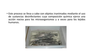 • Este proceso se lleva a cabo con objetos inanimados mediante el uso
de sustancias desinfectantes cuya composición química ejerce una
acción nociva para los microorganismos y a veces para los tejidos
humanos.
 