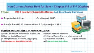 © 2009 Prentice-Hall, Inc. 6 – 1
Non-Current Assets Held for Sale – Chapter # 5 of F-7 (Kaplan)
Syllabus IFRS 5 Non-Current Assets Held for Sale And Discontinued Operations
 Scope and definitions Conditions of IFRS 5
 Transfer from IAS 16 (Property Plant & Equipment) to IFRS 5
POSSIBLE TYPES OF ASSETS IN AN ORGANIZATION
(i) Assets for own use (Non-Current Assets – car) (ii) Assets for resale (inventory)
(iii) Current Assets (Cash, bank) (iv) Financial Assets (Shares in other companies)
(v) Intangible Assets (Good Will, Copy Rights) (vi) Investment Properties (vii) Leased Assets
(viii) Non-Current Assets Held for Sale (viii) Discontinued Operations
 